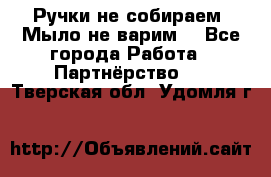 Ручки не собираем! Мыло не варим! - Все города Работа » Партнёрство   . Тверская обл.,Удомля г.